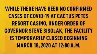 yellow and orange patterend background with black text "While there have been no confirmed cases of COVID-19 at Cactus Petes Resort Casino, under order of Governor Steve Sisolak, the facility is temporarily closed beginning March 18, 2020 at 12:00 a.m."
